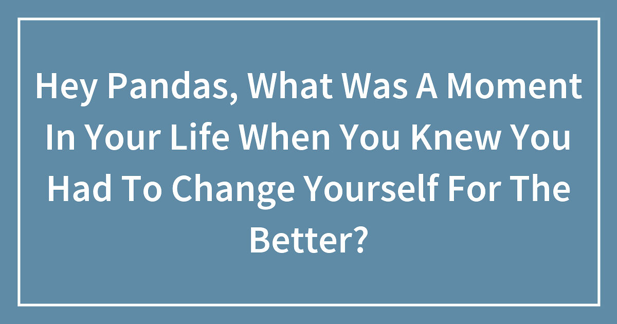 Hey Pandas, What Was A Moment In Your Life When You Knew You Had To Change Yourself For The Better?
